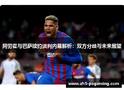 阿劳霍与巴萨续约谈判内幕解析:双方分歧与未来展望 阿劳霍与巴萨续约谈判内幕解析:双方分歧与未来展望