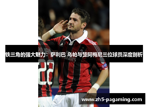 铁三角的强大魅力:萨利巴 乌帕与楚阿梅尼三位球员深度剖析 铁三角的强大魅力:萨利巴 乌帕与楚阿梅尼三位球员深度剖析
