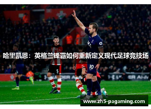 哈里凯恩:英格兰锋霸如何重新定义现代足球竞技场 哈里凯恩:英格兰锋霸如何重新定义现代足球竞技场