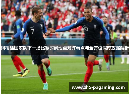 阿根廷国家队下一场比赛时间地点对阵看点与全方位深度攻略解析