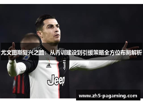 尤文图斯复兴之路：从青训建设到引援策略全方位布局解析
