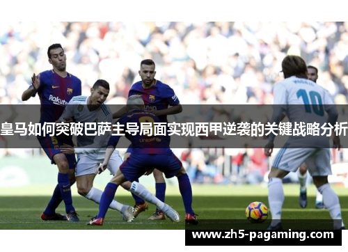 皇马如何突破巴萨主导局面实现西甲逆袭的关键战略分析 皇马如何突破巴萨主导局面实现西甲逆袭的关键战略分析