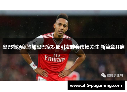 奥巴梅扬免签加盟巴塞罗那引发转会市场关注 新篇章开启 奥巴梅扬免签加盟巴塞罗那引发转会市场关注 新篇章开启