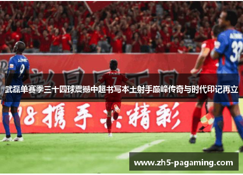 武磊单赛季三十四球震撼中超书写本土射手巅峰传奇与时代印记再立