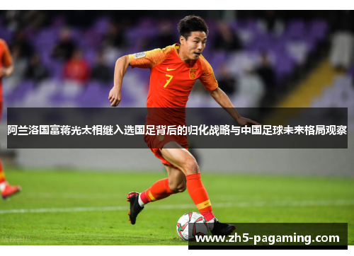 阿兰洛国富蒋光太相继入选国足背后的归化战略与中国足球未来格局观察