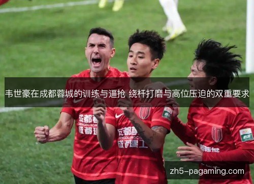 韦世豪在成都蓉城的训练与逼抢 绕杆打磨与高位压迫的双重要求 韦世豪在成都蓉城的训练与逼抢 绕杆打磨与高位压迫的双重要求